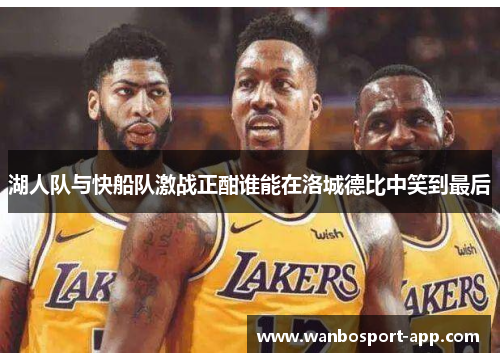 湖人队与快船队激战正酣谁能在洛城德比中笑到最后